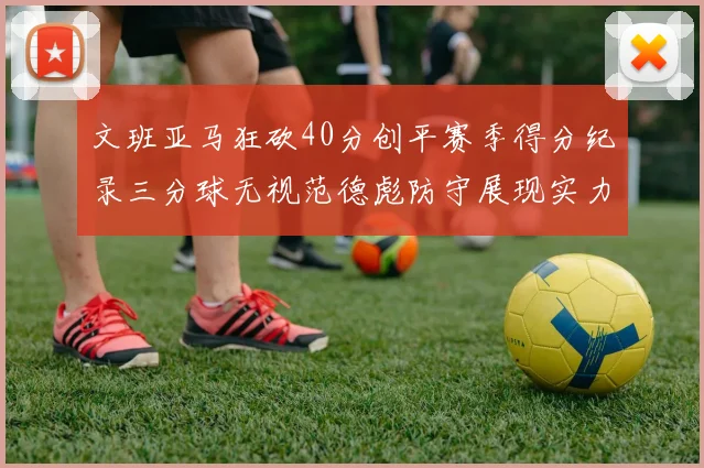 文班亚马狂砍40分创平赛季得分纪录三分球无视范德彪防守展现实力