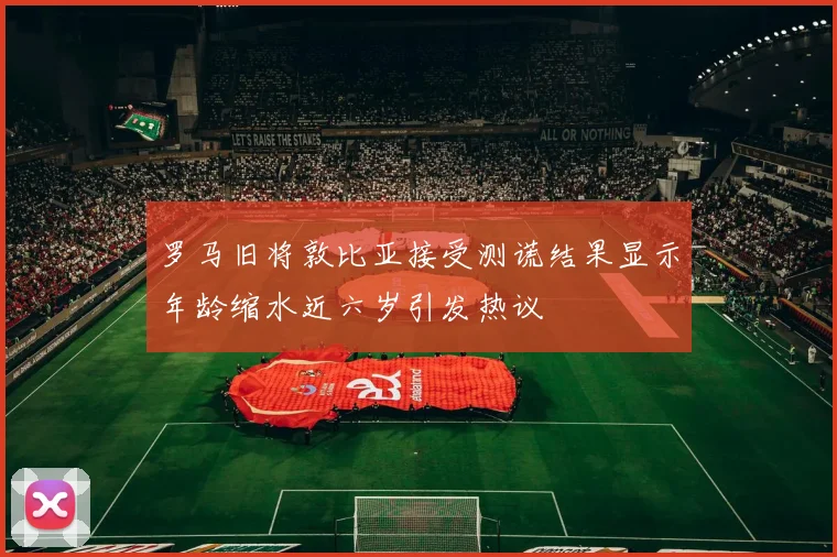 罗马旧将敦比亚接受测谎结果显示年龄缩水近六岁引发热议