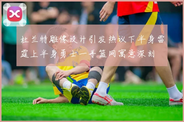 杜兰特雕像设计引发热议下半身雷霆上半身勇士一手篮网寓意深刻