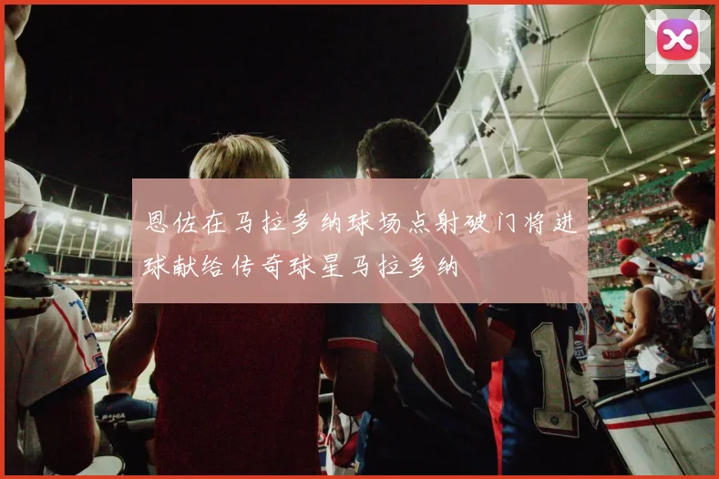 恩佐在马拉多纳球场点射破门将进球献给传奇球星马拉多纳