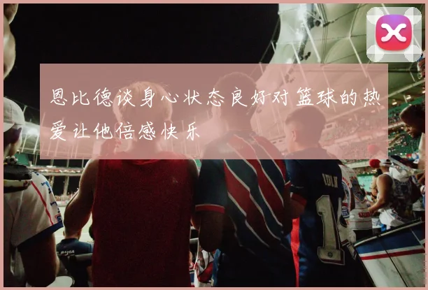 恩比德谈身心状态良好对篮球的热爱让他倍感快乐
