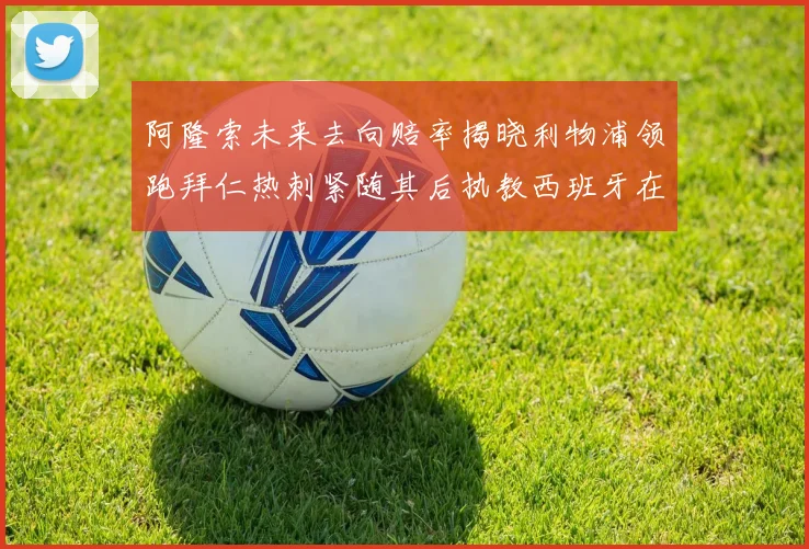 阿隆索未来去向赔率揭晓利物浦领跑拜仁热刺紧随其后执教西班牙在列
