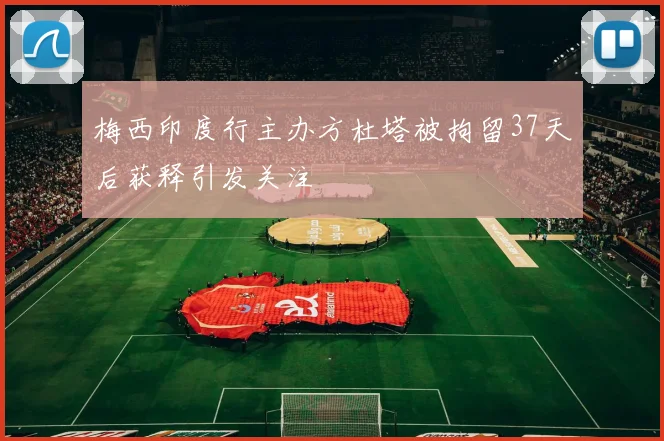 梅西印度行主办方杜塔被拘留37天后获释引发关注