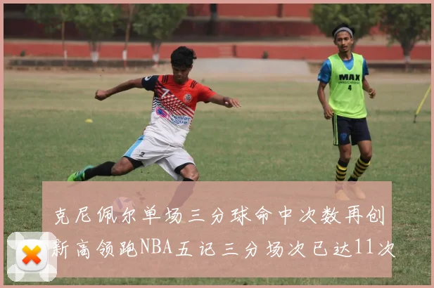 克尼佩尔单场三分球命中次数再创新高领跑NBA五记三分场次已达11次