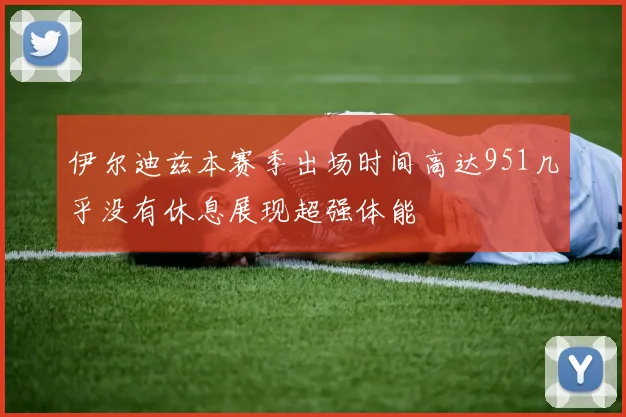 伊尔迪兹本赛季出场时间高达951几乎没有休息展现超强体能