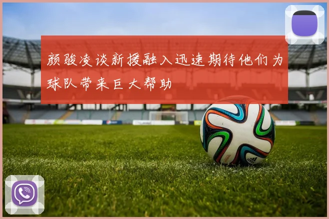 颜骏凌谈新援融入迅速期待他们为球队带来巨大帮助