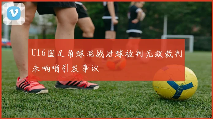 U16国足角球混战进球被判无效裁判未响哨引发争议