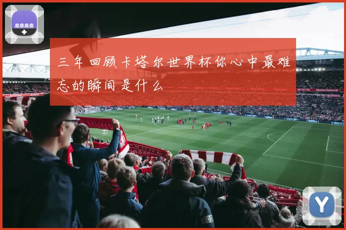 三年回顾卡塔尔世界杯你心中最难忘的瞬间是什么
