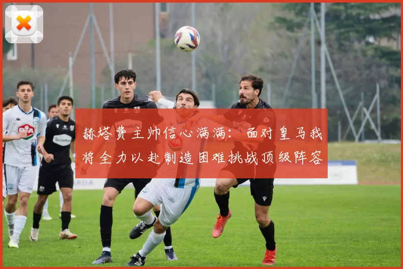 赫塔费主帅信心满满：面对皇马我将全力以赴制造困难挑战顶级阵容