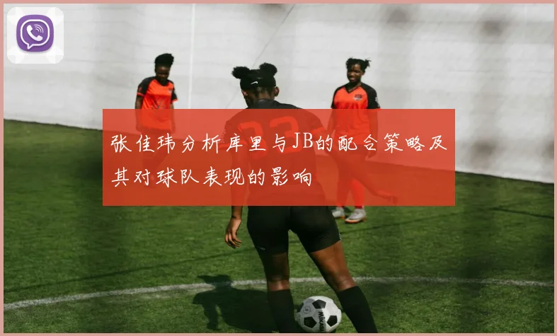 张佳玮分析库里与JB的配合策略及其对球队表现的影响