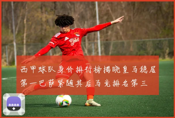 西甲球队身价排行榜揭晓皇马稳居第一巴萨紧随其后马竞排名第三