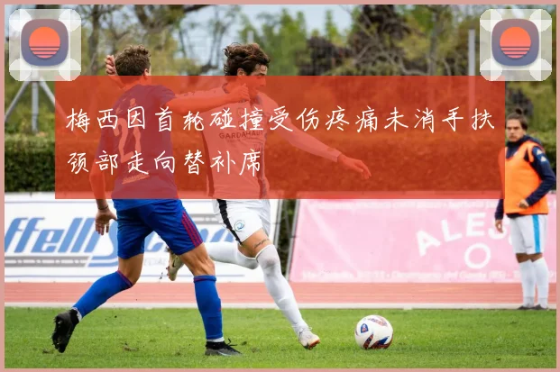 梅西因首轮碰撞受伤疼痛未消手扶颈部走向替补席