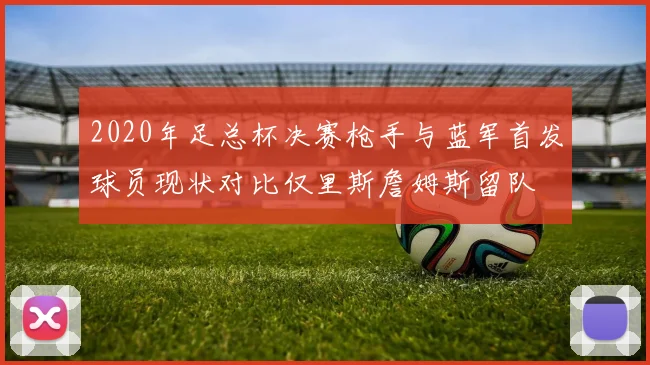 2020年足总杯决赛枪手与蓝军首发球员现状对比仅里斯詹姆斯留队