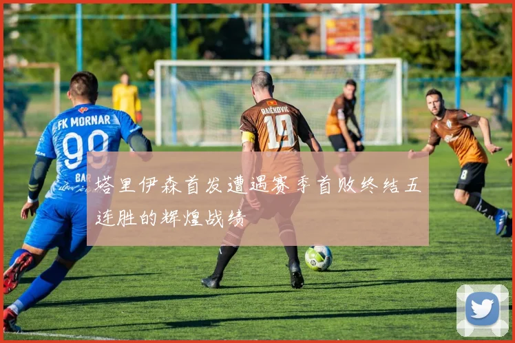 塔里伊森首发遭遇赛季首败终结五连胜的辉煌战绩