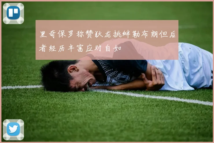 里奇保罗称赞狄龙挑衅勒布朗但后者经历丰富应对自如