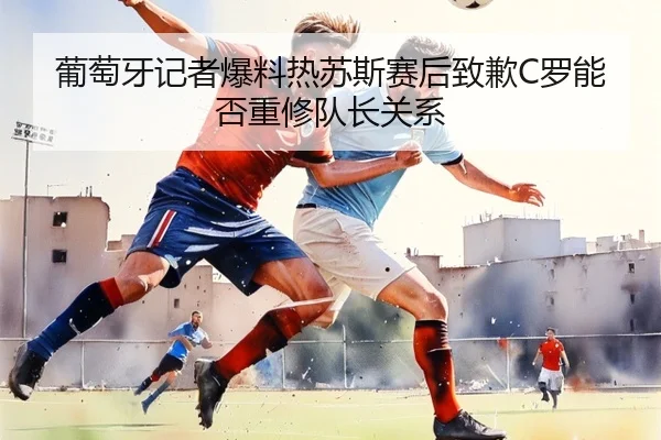 葡萄牙记者爆料热苏斯赛后致歉C罗能否重修队长关系